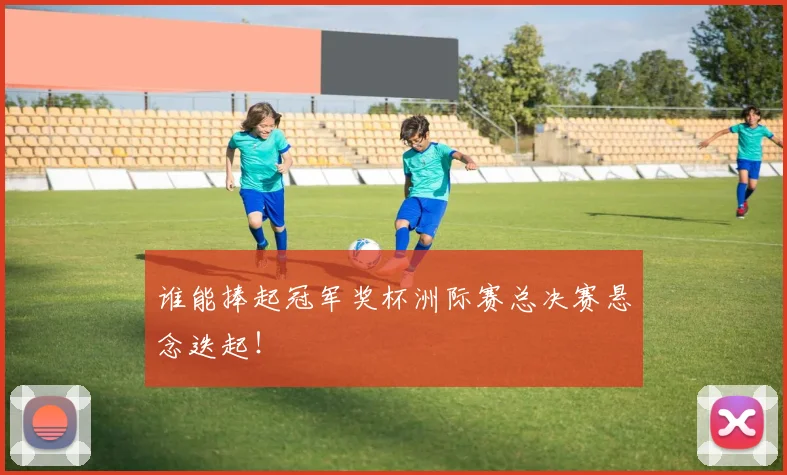 谁能捧起冠军奖杯洲际赛总决赛悬念迭起！