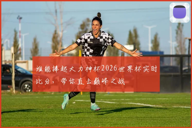 谁能捧起大力神杯2026世界杯实时比分，带你直击巅峰之战