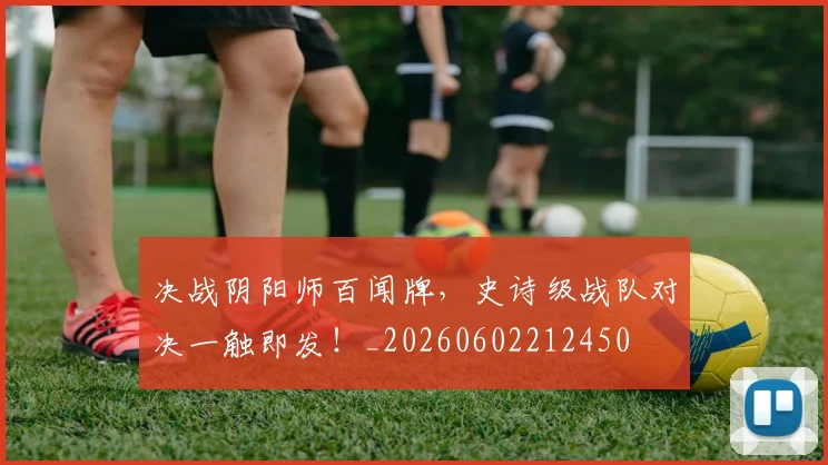 决战阴阳师百闻牌，史诗级战队对决一触即发！_20260602212450