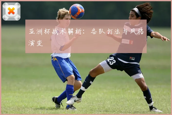 亚洲杯战术解析：各队打法与风格演变