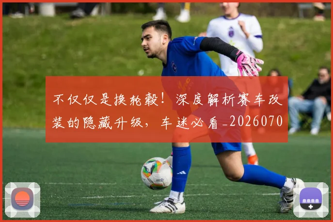 不仅仅是换轮毂！深度解析赛车改装的隐藏升级，车迷必看_20260702174249