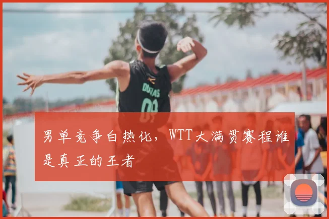 男单竞争白热化,WTT大满贯赛程谁是真正的王者