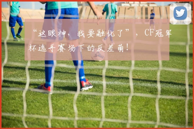 “这眼神，我要融化了”，CF冠军杯选手赛场下的反差萌！