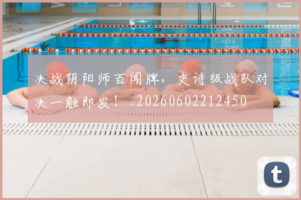 决战阴阳师百闻牌，史诗级战队对决一触即发！_20260602212450