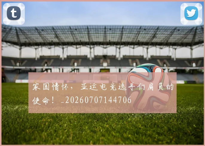 家国情怀,亚运电竞选手们肩负的使命!_20260707144706