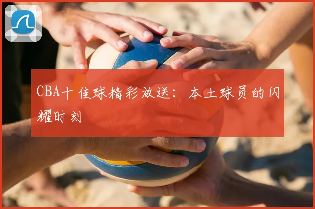 CBA十佳球精彩放送：本土球员的闪耀时刻