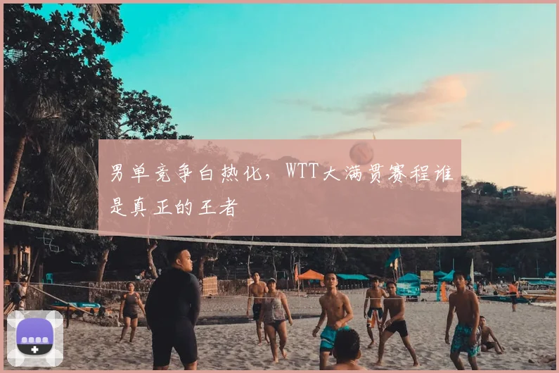 男单竞争白热化,WTT大满贯赛程谁是真正的王者